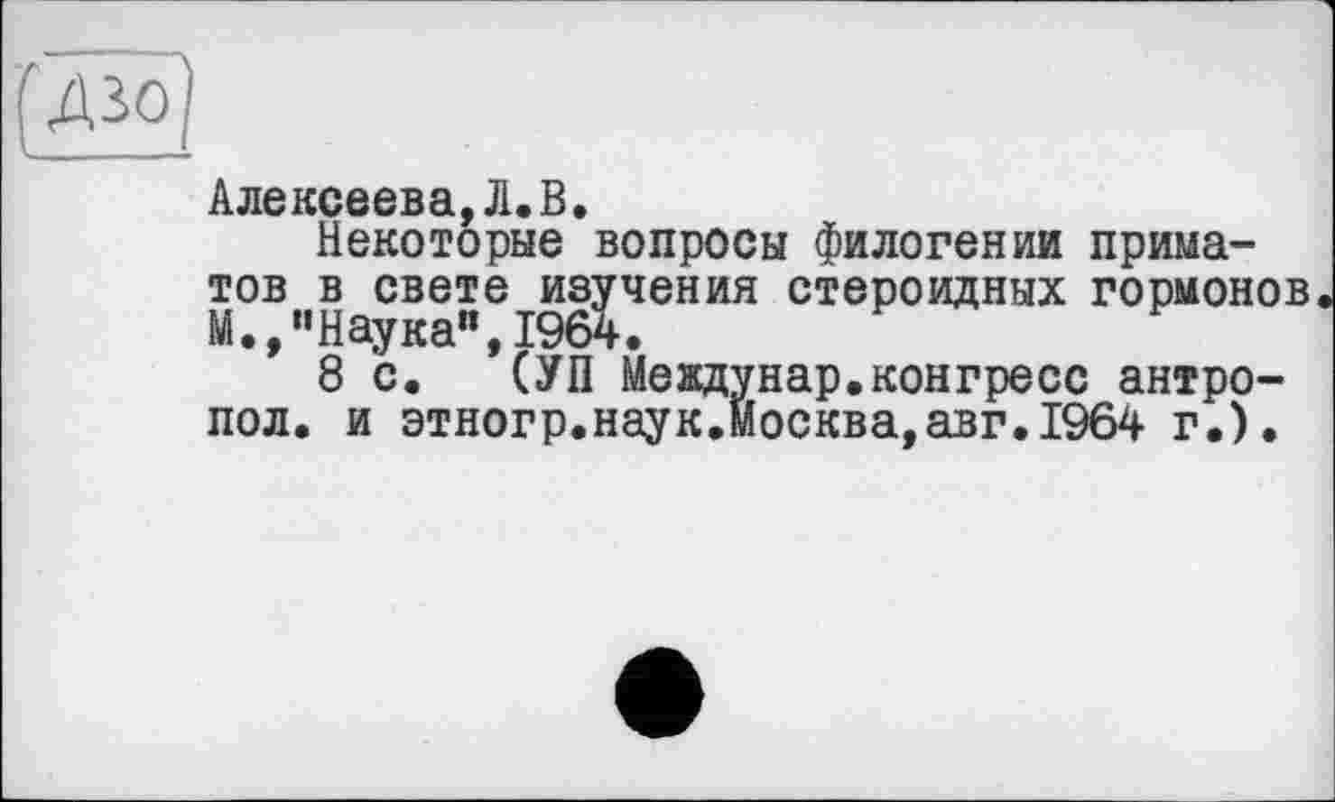 ﻿QjjjÖ]
Алексеева,Л.В.
Некоторые вопросы филогении приматов в свете изучения стероидных гормонов М.,"Наука",1964.
8 с. (УП Междунар.конгресс антро-пол. и этногр.наук.Москва,авг.19б4 г.).